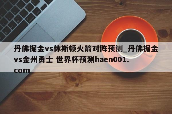丹佛掘金vs休斯顿火箭对阵预测_丹佛掘金vs金州勇士 世界杯预测haen001.com