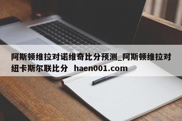 阿斯顿维拉对诺维奇比分预测_阿斯顿维拉对纽卡斯尔联比分 haen001.com
