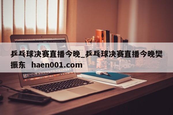 乒乓球决赛直播今晚_乒乓球决赛直播今晚樊振东 haen001.com