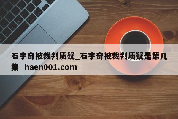 石宇奇被裁判质疑_石宇奇被裁判质疑是第几集 haen001.com