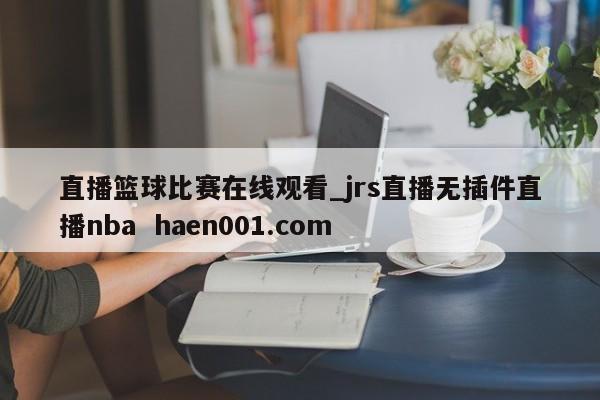 直播篮球比赛在线观看_jrs直播无插件直播nba  haen001.com