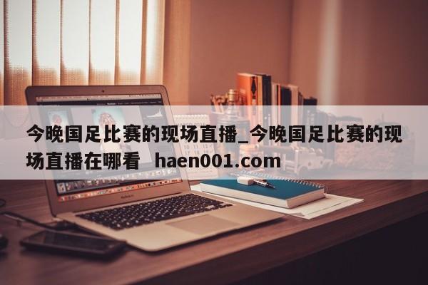 今晚国足比赛的现场直播_今晚国足比赛的现场直播在哪看  haen001.com