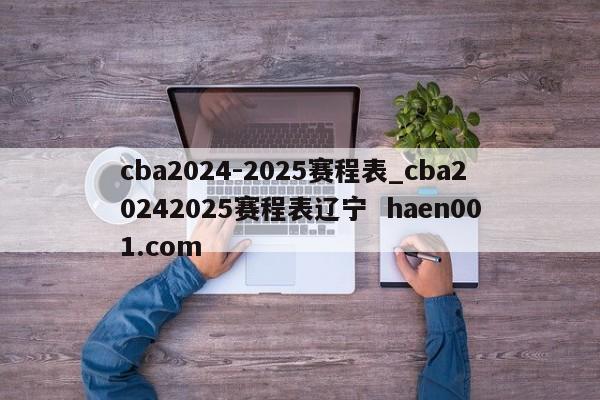cba2024-2025赛程表_cba20242025赛程表辽宁  haen001.com