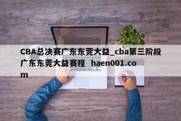 CBA总决赛广东东莞大益_cba第三阶段广东东莞大益赛程 haen001.com