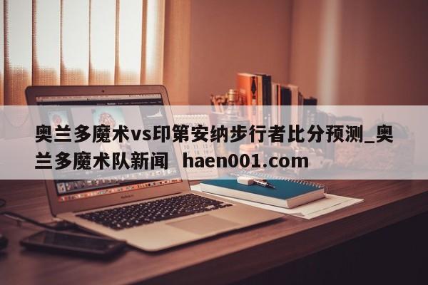奥兰多魔术vs印第安纳步行者比分预测_奥兰多魔术队新闻 haen001.com