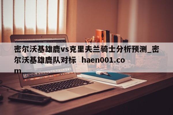 密尔沃基雄鹿vs克里夫兰骑士分析预测_密尔沃基雄鹿队对标  haen001.com