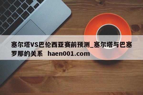 塞尔塔VS巴伦西亚赛前预测_塞尔塔与巴塞罗那的关系  haen001.com