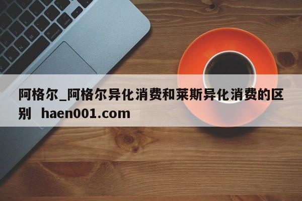阿格尔_阿格尔异化消费和莱斯异化消费的区别 haen001.com