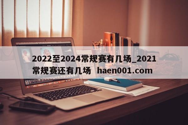 2022至2024常规赛有几场_2021常规赛还有几场 haen001.com