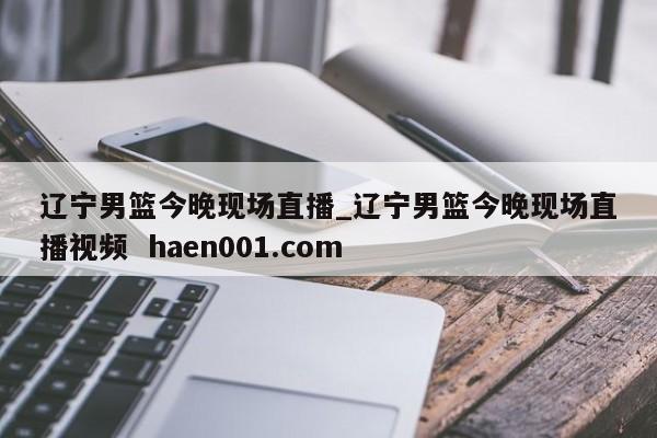 辽宁男篮今晚现场直播_辽宁男篮今晚现场直播视频  haen001.com