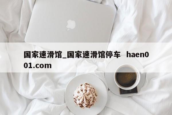 国家速滑馆_国家速滑馆停车 haen001.com