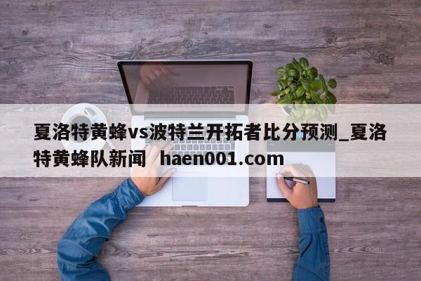 夏洛特黄蜂vs波特兰开拓者比分预测_夏洛特黄蜂队新闻  haen001.com