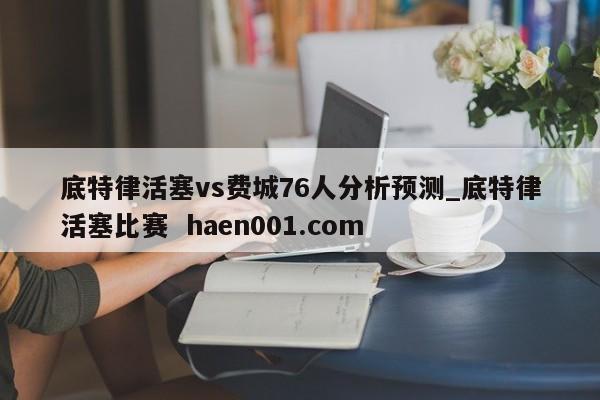 底特律活塞vs费城76人分析预测_底特律活塞比赛  haen001.com