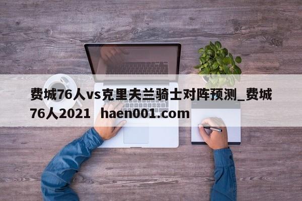 费城76人vs克里夫兰骑士对阵预测_费城76人2021  haen001.com