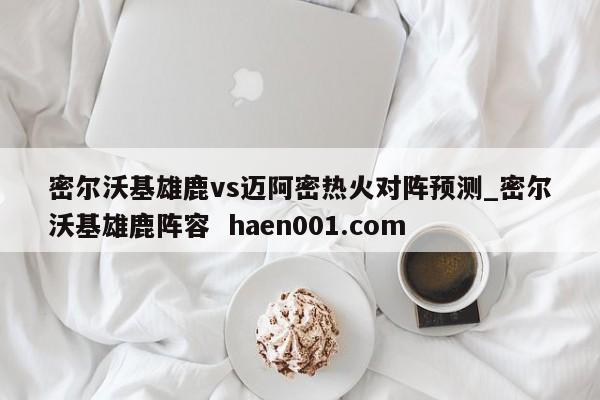 密尔沃基雄鹿vs迈阿密热火对阵预测_密尔沃基雄鹿阵容  haen001.com
