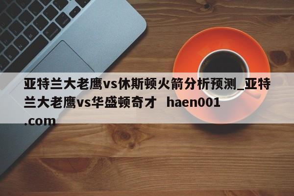 亚特兰大老鹰vs休斯顿火箭分析预测_亚特兰大老鹰vs华盛顿奇才 haen001.com