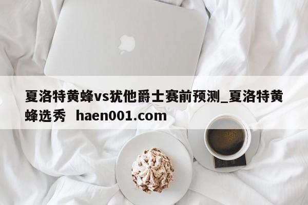 夏洛特黄蜂vs犹他爵士赛前预测_夏洛特黄蜂选秀 haen001.com