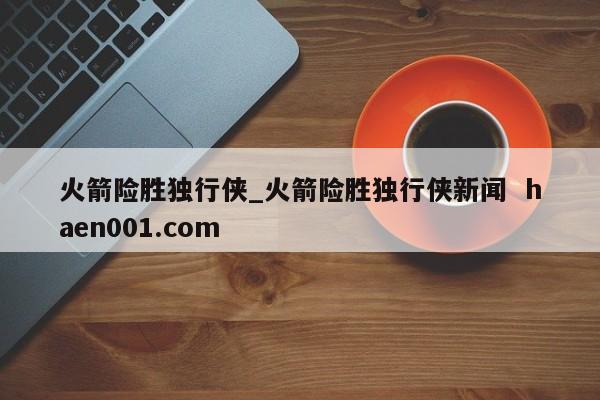 火箭险胜独行侠_火箭险胜独行侠新闻 haen001.com