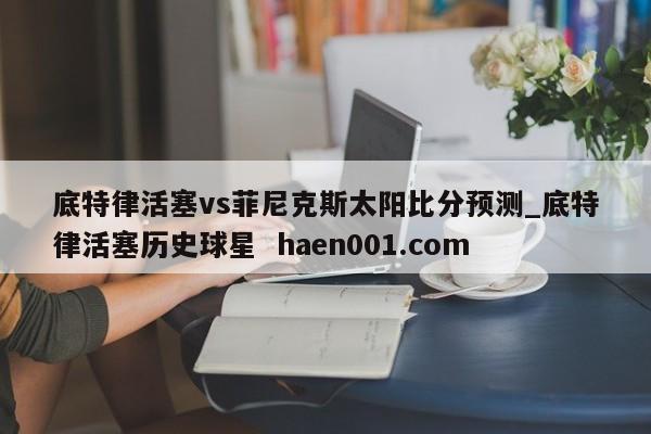 底特律活塞vs菲尼克斯太阳比分预测_底特律活塞历史球星  haen001.com