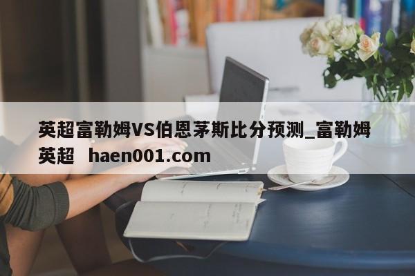 英超富勒姆VS伯恩茅斯比分预测_富勒姆 英超 haen001.com