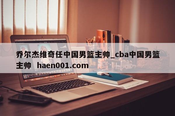 乔尔杰维奇任中国男篮主帅_cba中国男篮主帅 haen001.com