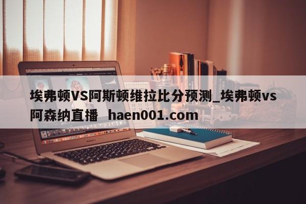 埃弗顿VS阿斯顿维拉比分预测_埃弗顿vs阿森纳直播 haen001.com