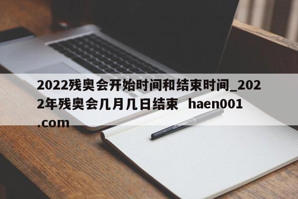 2022残奥会开始时间和结束时间_2022年残奥会几月几日结束 haen001.com