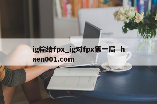 ig输给fpx_ig对fpx第一局 haen001.com