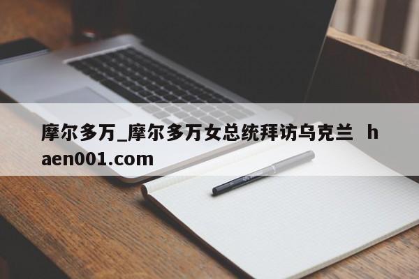 摩尔多万_摩尔多万女总统拜访乌克兰 haen001.com