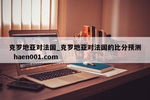 克罗地亚对法国_克罗地亚对法国的比分预测  haen001.com