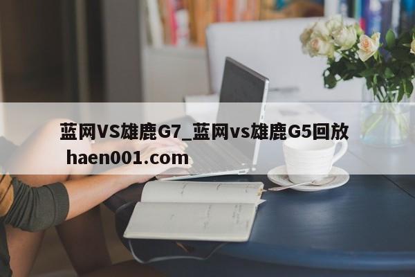 蓝网VS雄鹿G7_蓝网vs雄鹿G5回放 haen001.com