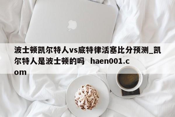 波士顿凯尔特人vs底特律活塞比分预测_凯尔特人是波士顿的吗 haen001.com