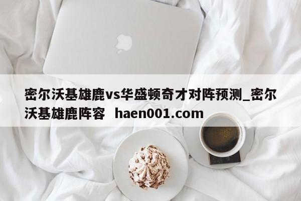 密尔沃基雄鹿vs华盛顿奇才对阵预测_密尔沃基雄鹿阵容  haen001.com