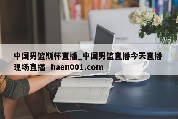 中国男篮斯杯直播_中国男篮直播今天直播 现场直播  haen001.com