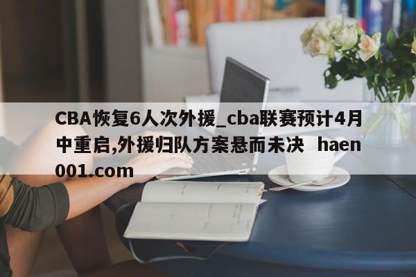 CBA恢复6人次外援_cba联赛预计4月中重启,外援归队方案悬而未决 haen001.com