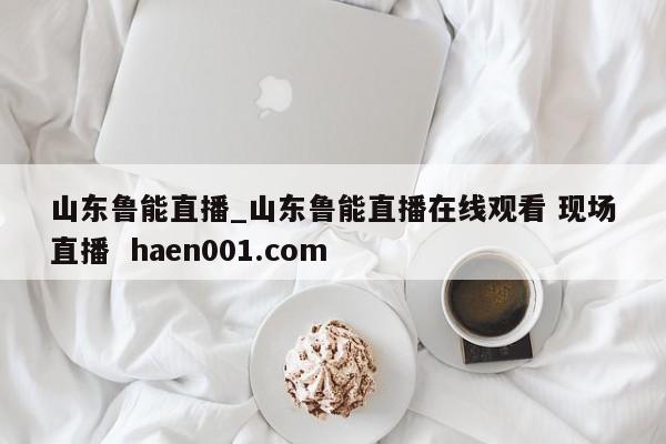 山东鲁能直播_山东鲁能直播在线观看 现场直播  haen001.com