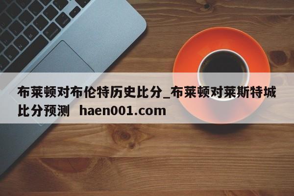 布莱顿对布伦特历史比分_布莱顿对莱斯特城比分预测 haen001.com