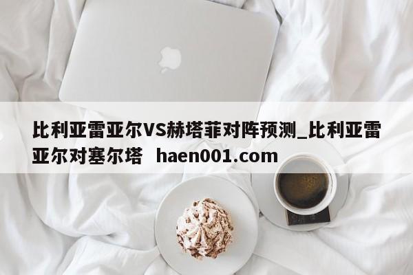 比利亚雷亚尔VS赫塔菲对阵预测_比利亚雷亚尔对塞尔塔 haen001.com