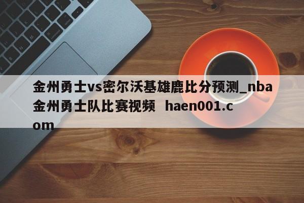 金州勇士vs密尔沃基雄鹿比分预测_nba金州勇士队比赛视频  haen001.com
