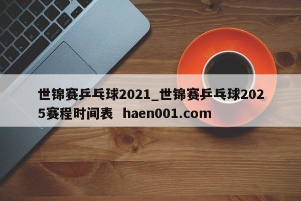 世锦赛乒乓球2021_世锦赛乒乓球2025赛程时间表  haen001.com