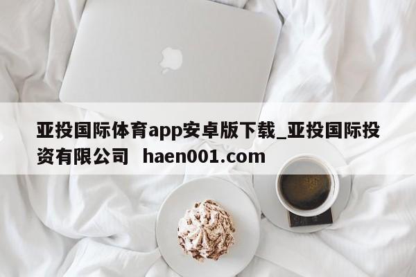 亚投国际体育app安卓版下载_亚投国际投资有限公司 haen001.com