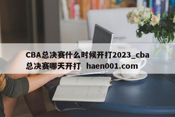 CBA总决赛什么时候开打2023_cba总决赛哪天开打 haen001.com