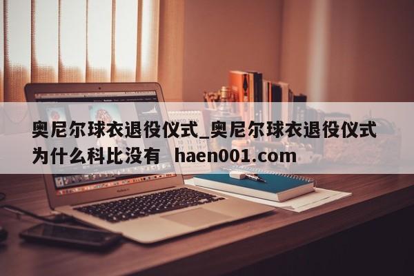 奥尼尔球衣退役仪式_奥尼尔球衣退役仪式 为什么科比没有  haen001.com