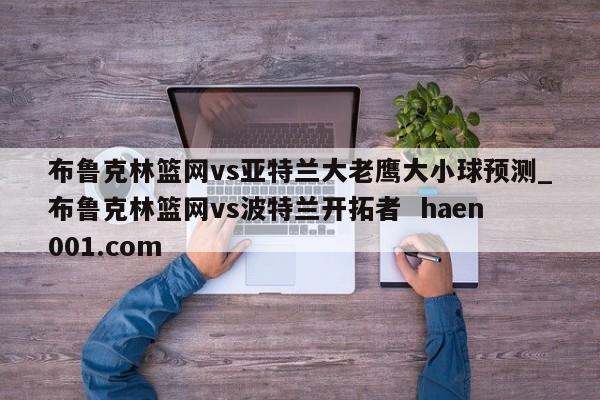 布鲁克林篮网vs亚特兰大老鹰大小球预测_布鲁克林篮网vs波特兰开拓者 haen001.com