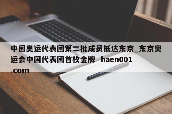 中国奥运代表团第二批成员抵达东京_东京奥运会中国代表团首枚金牌  haen001.com