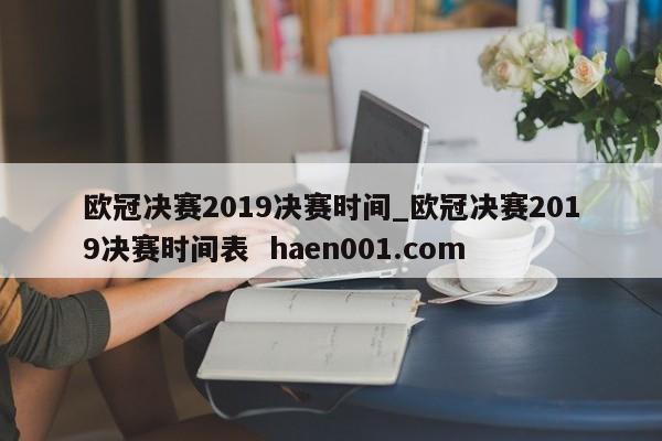欧冠决赛2019决赛时间_欧冠决赛2019决赛时间表 haen001.com