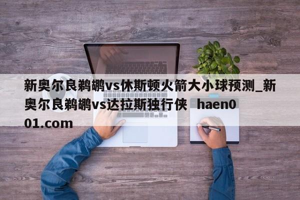 新奥尔良鹈鹕vs休斯顿火箭大小球预测_新奥尔良鹈鹕vs达拉斯独行侠 haen001.com