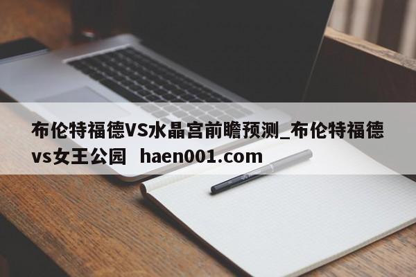 布伦特福德VS水晶宫前瞻预测_布伦特福德vs女王公园 haen001.com