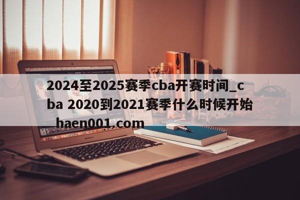 2024至2025赛季cba开赛时间_cba 2020到2021赛季什么时候开始 haen001.com