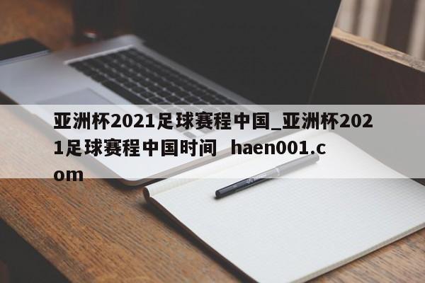 亚洲杯2021足球赛程中国_亚洲杯2021足球赛程中国时间  haen001.com